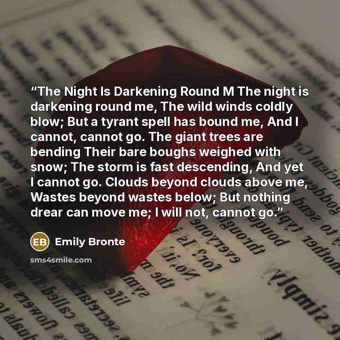 “The Night Is Darkening Round M The night is darkening round me, The wild winds coldly blow; But a tyrant spell has bound me, And I cannot, cannot go. The giant trees are bending Their bare boughs weighed with snow; The storm is fast descending, And yet I cannot go. Clouds beyond clouds above me…” quote by Emily Brontë
