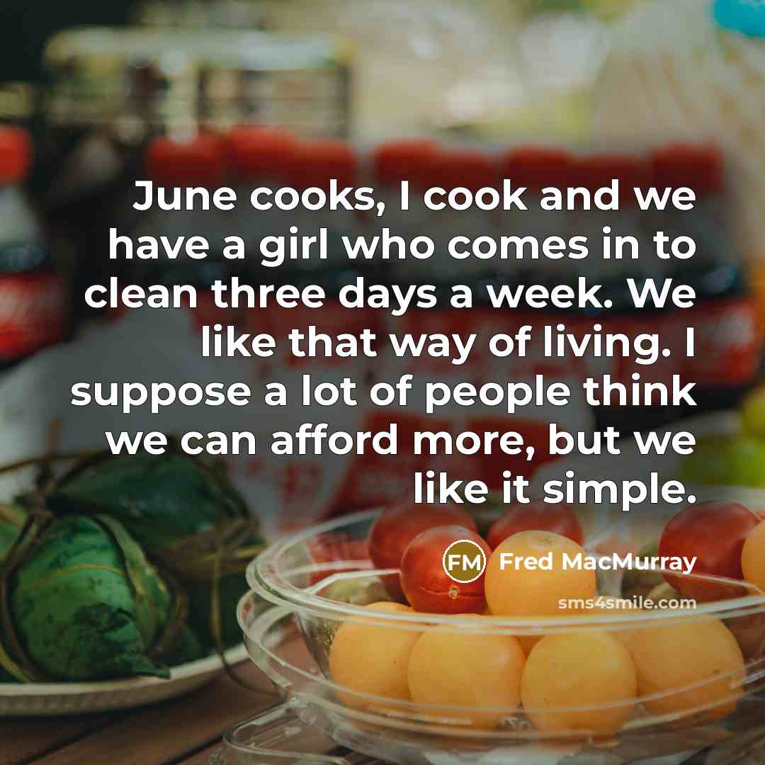 “June cooks, I cook and we have a girl who comes in to clean three days a week. We like that way of living. I suppose a lot of people think we can afford more, but we like it simple.” quote by Fred MacMurray