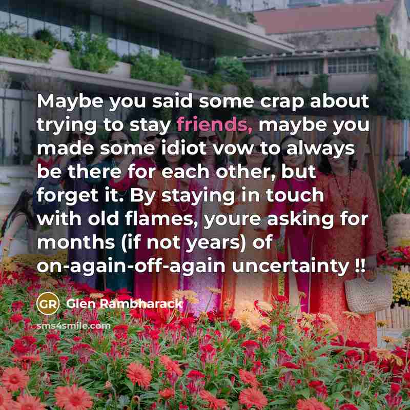 “Maybe you said some crap about trying to stay friends, maybe you made some idiot vow to always be there for each other, but forget it. By staying in touch with old flames, youre asking for months (if not years) of on-again-off-again uncertainty !!” quote by Glen Rambharack