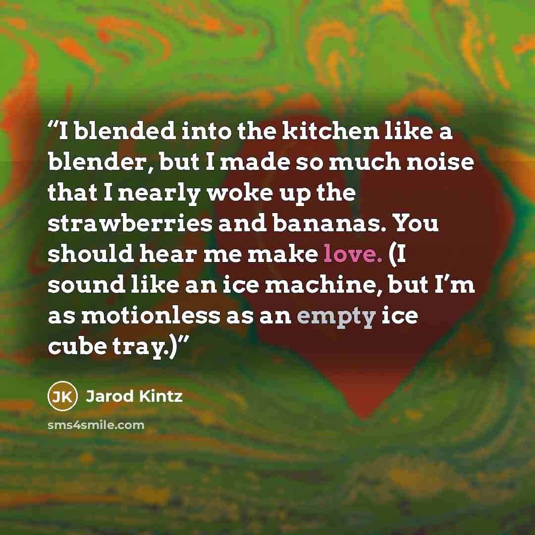 “I blended into the kitchen like a blender, but I made so much noise that I nearly woke up the strawberries and bananas. You should hear me make love. (I sound like an ice machine, but I’m as motionless as an empty ice cube tray.)” quote by Jarod Kintz