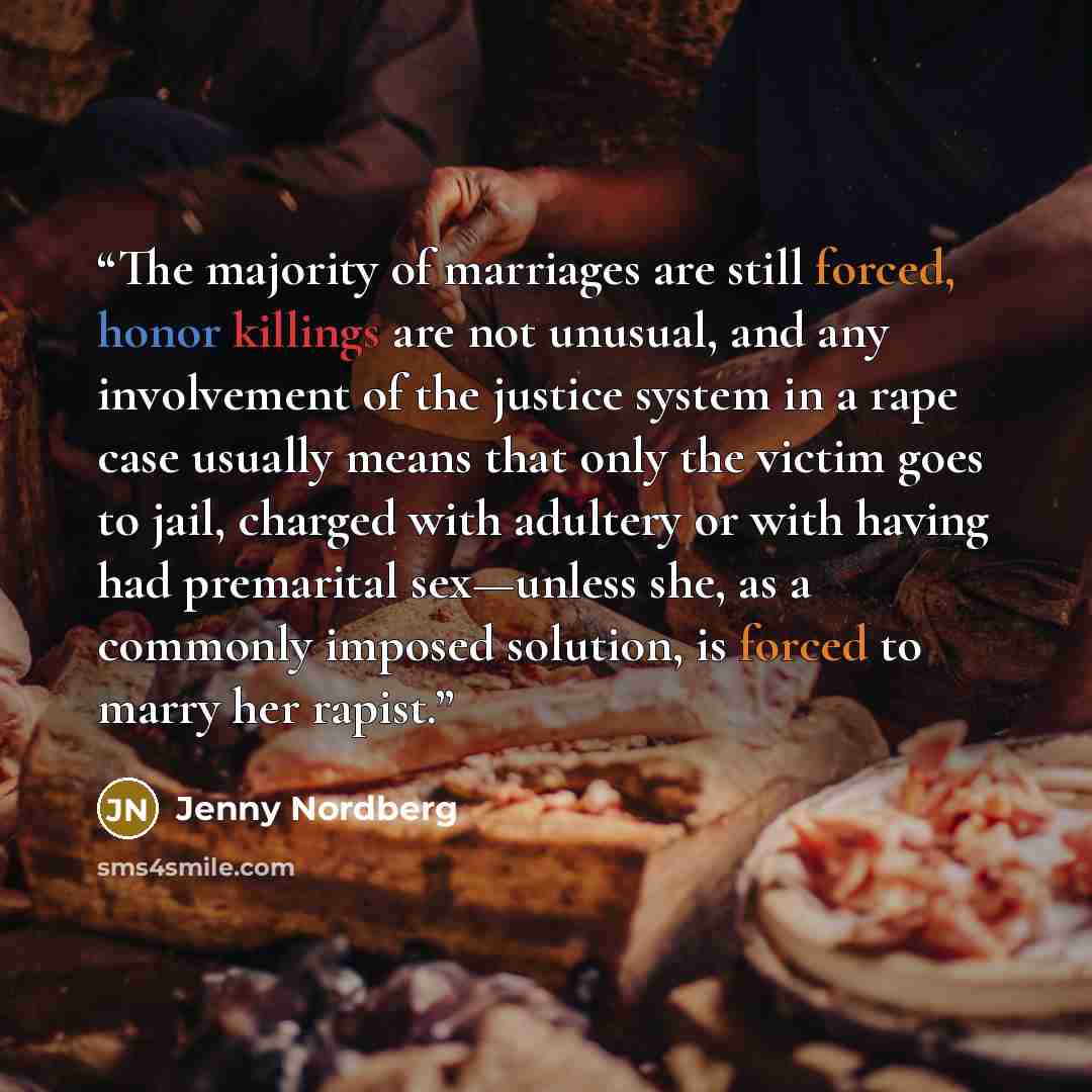 “The majority of marriages are still forced, honor killings are not unusual, and any involvement of the justice system in a rape case usually means that only the victim goes to jail, charged with adultery or with having had premarital sex—unless she, as a commonly imposed solution, is forced to…” quote by Jenny Nordberg
