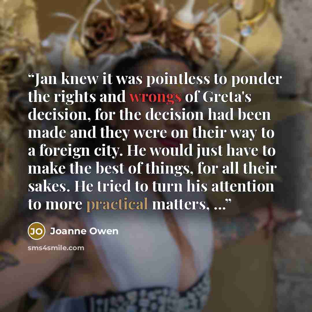 “Jan knew it was pointless to ponder the rights and wrongs of Greta's decision, for the decision had been made and they were on their way to a foreign city. He would just have to make the best of things, for all their sakes. He tried to turn his attention to more practical matters, ...” quote by Joanne Owen