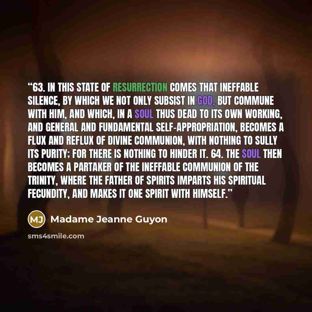 “63. In this state of Resurrection comes that ineffable silence, by which we not only subsist in God, but commune with Him, and which, in a Soul thus dead to its own working, and general and fundamental Self-appropriation, becomes a flux and reflux of Divine Communion, with nothing to sully its…” quote by Madame Jeanne Guyon