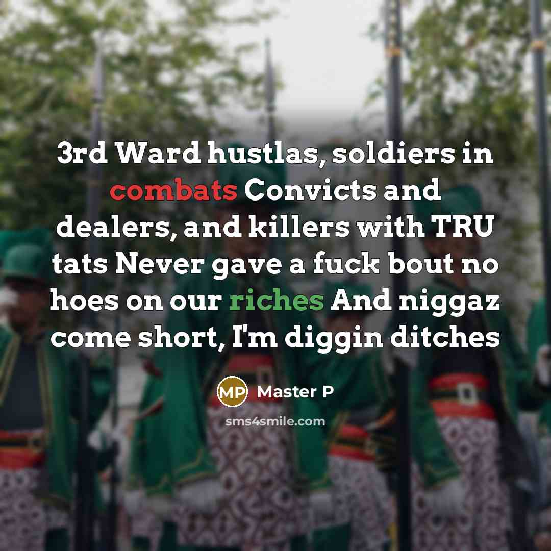 “3rd Ward hustlas, soldiers in combats Convicts and dealers, and killers with TRU tats Never gave a fuck bout no hoes on our riches And niggaz come short, I'm diggin ditches” quote by Master P