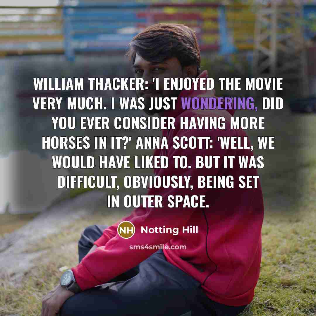 “William Thacker: 'I enjoyed the movie very much. I was just wondering, did you ever consider having more horses in it?' Anna Scott: 'Well, we would have liked to. But it was difficult, obviously, being set in outer space.” quote by Notting Hill