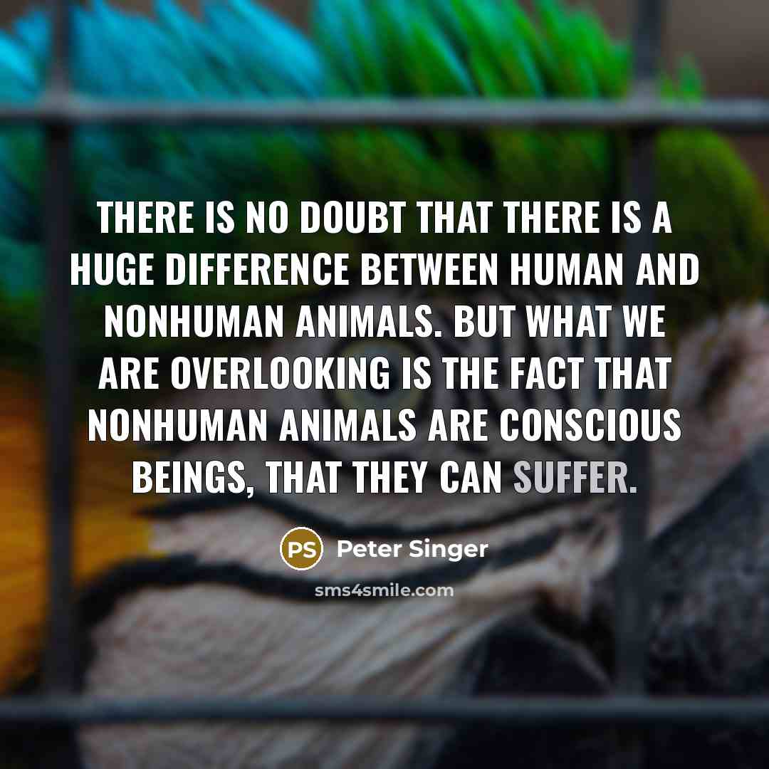 “There is no doubt that there is a huge difference between human and nonhuman animals. But what we are overlooking is the fact that nonhuman animals are conscious beings, that they can suffer.” quote by Peter Singer
