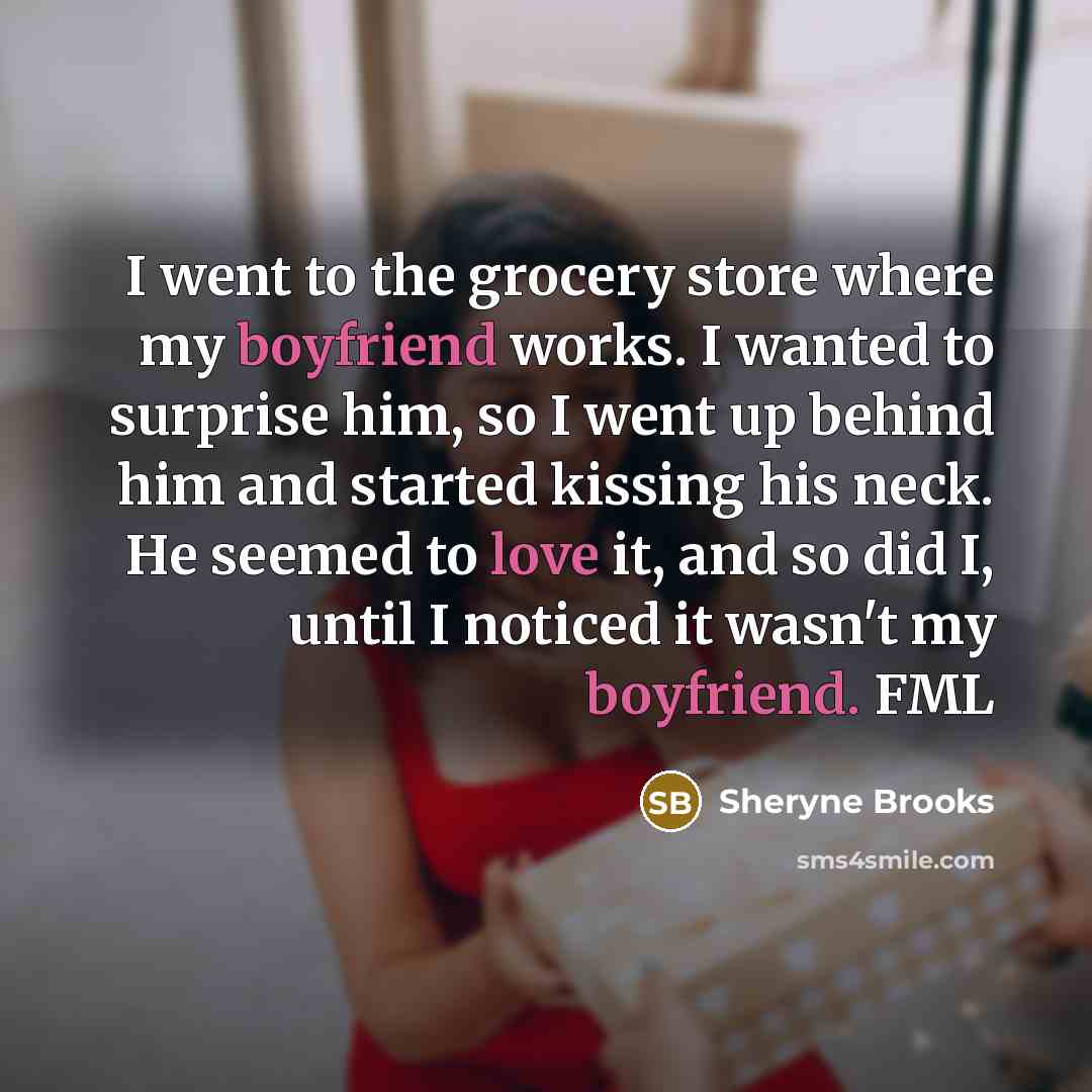 “I went to the grocery store where my boyfriend works. I wanted to surprise him, so I went up behind him and started kissing his neck. He seemed to love it, and so did I, until I noticed it wasn't my boyfriend. FML” quote by Sheryne Brooks