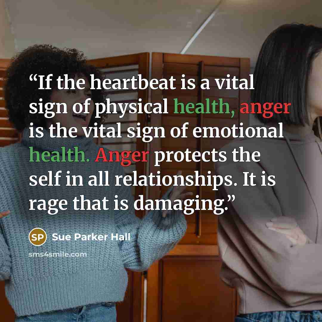 “If the heartbeat is a vital sign of physical health, anger is the vital sign of emotional health. Anger protects the self in all relationships. It is rage that is damaging.” quote by Sue Parker Hall