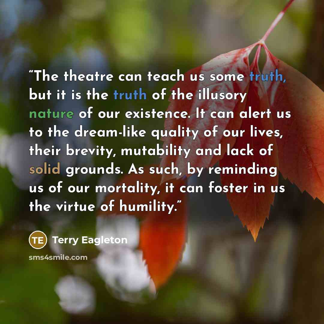“The theatre can teach us some truth, but it is the truth of the illusory nature of our existence. It can alert us to the dream-like quality of our lives, their brevity, mutability and lack of solid grounds. As such, by reminding us of our mortality, it can foster in us the virtue of humility.” quote by Terry Eagleton