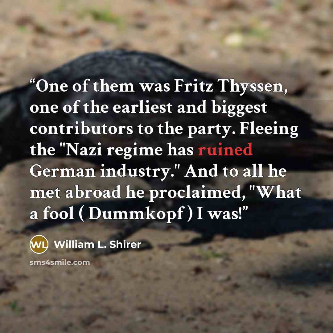 “One of them was Fritz Thyssen, one of the earliest and biggest contributors to the party. Fleeing the "Nazi regime has ruined German industry." And to all he met abroad he proclaimed, "What a fool ( Dummkopf ) I was!” quote by William L. Shirer