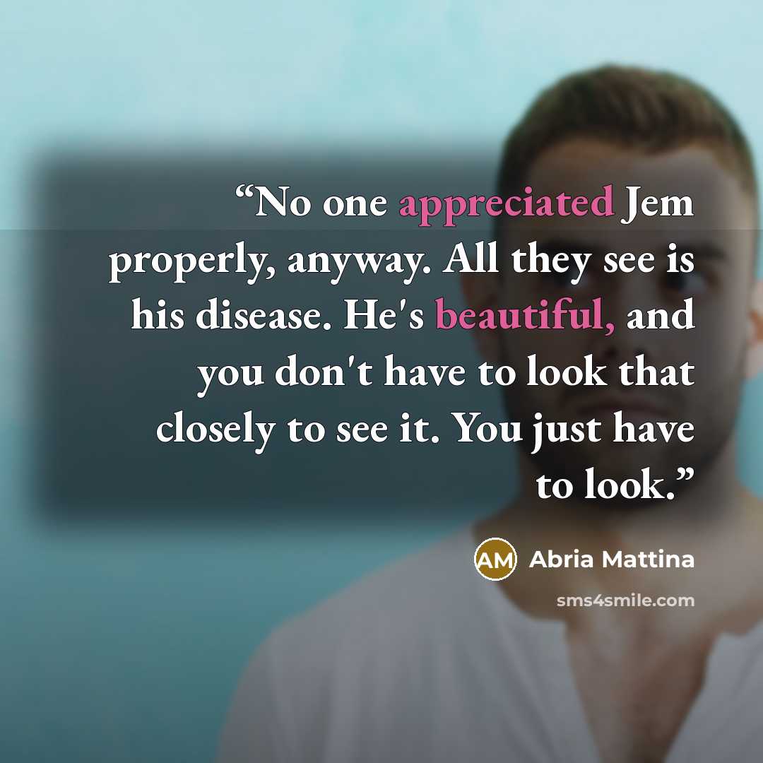 “No one appreciated Jem properly, anyway. All they see is his disease. He's beautiful, and you don't have to look that closely to see it. You just have to look.” quote by Abria Mattina