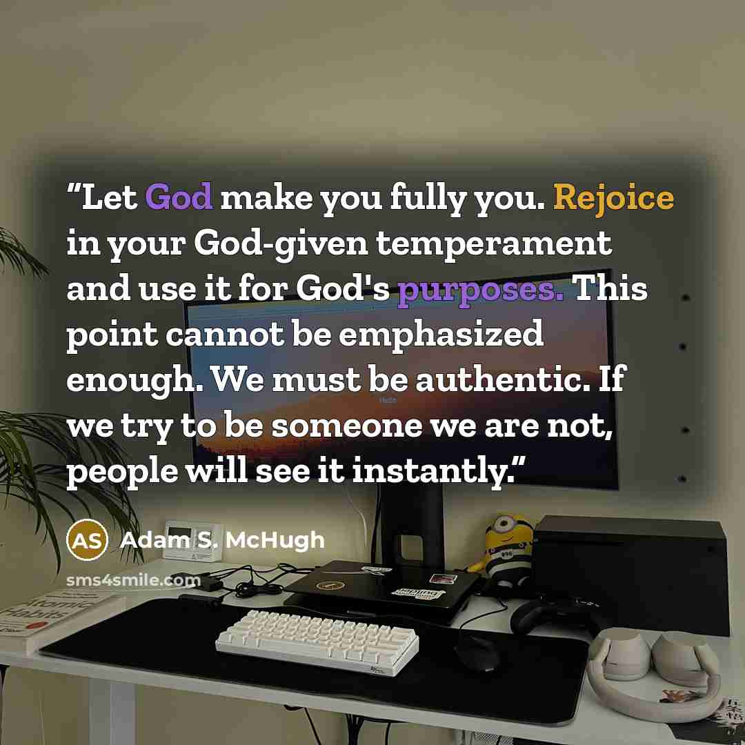 “Let God make you fully you. Rejoice in your God-given temperament and use it for God's purposes. This point cannot be emphasized enough. We must be authentic. If we try to be someone we are not, people will see it instantly.” quote by Adam S. McHugh