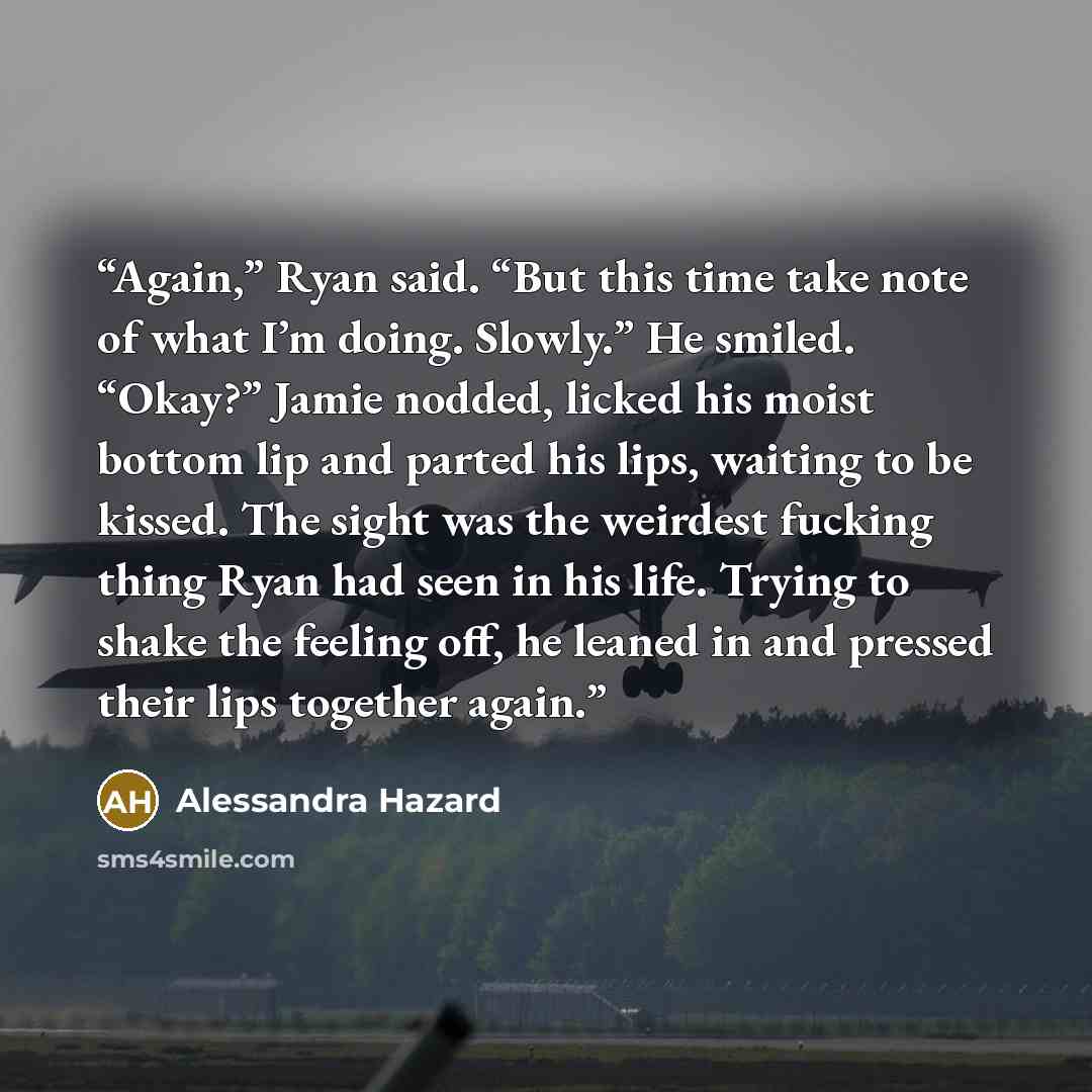 “Again,” Ryan said. “But this time take note of what I’m doing. Slowly.” He smiled. “Okay?” Jamie nodded, licked his moist bottom lip and parted his lips, waiting to be kissed. The sight was the weirdest fucking thing Ryan had seen in his life. Trying to shake the feeling off, he leaned in and…” quote by Alessandra Hazard