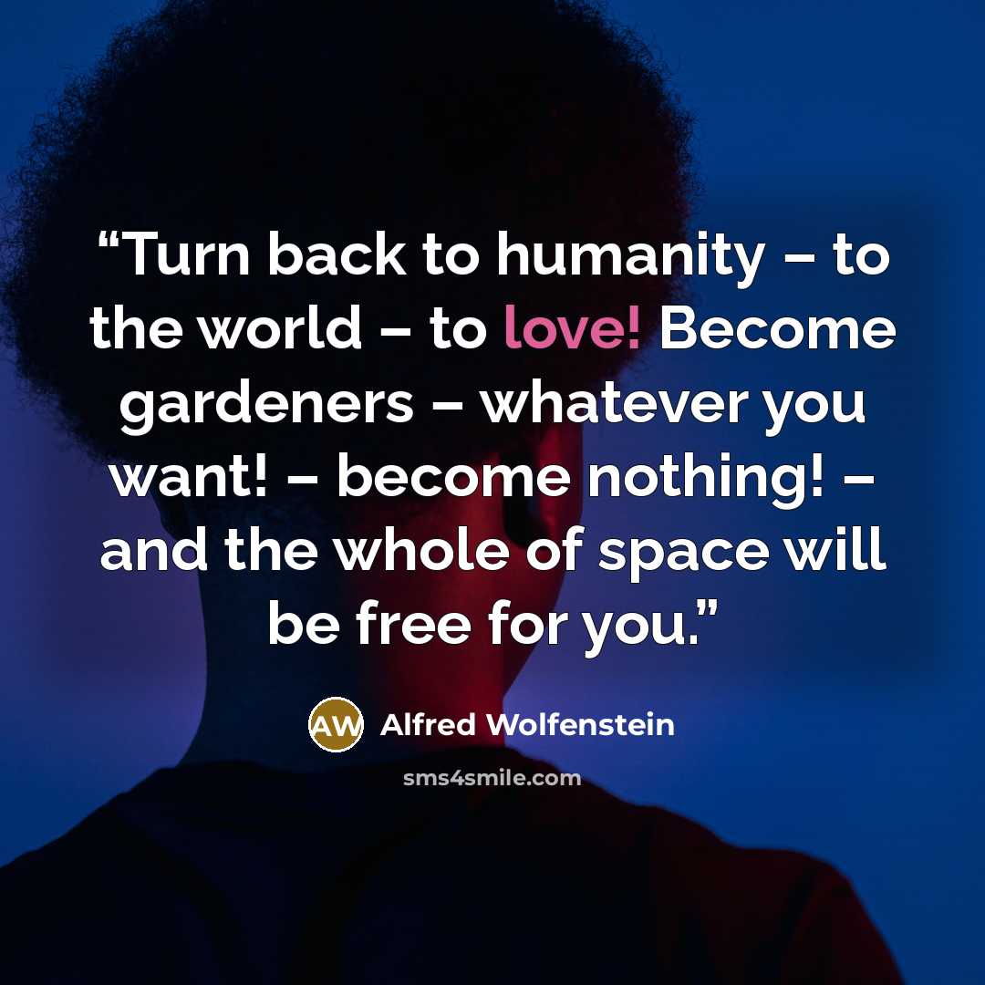 “Turn back to humanity – to the world – to love! Become gardeners – whatever you want! – become nothing! – and the whole of space will be free for you.” quote by Alfred Wolfenstein
