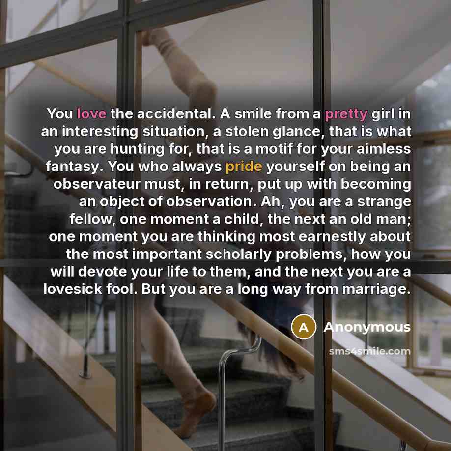“You love the accidental. A smile from a pretty girl in an interesting situation, a stolen glance, that is what you are hunting for, that is a motif for your aimless fantasy. You who always pride yourself on being an observateur must, in return, put up with becoming an object of observation. Ah…” quote by Anonymous