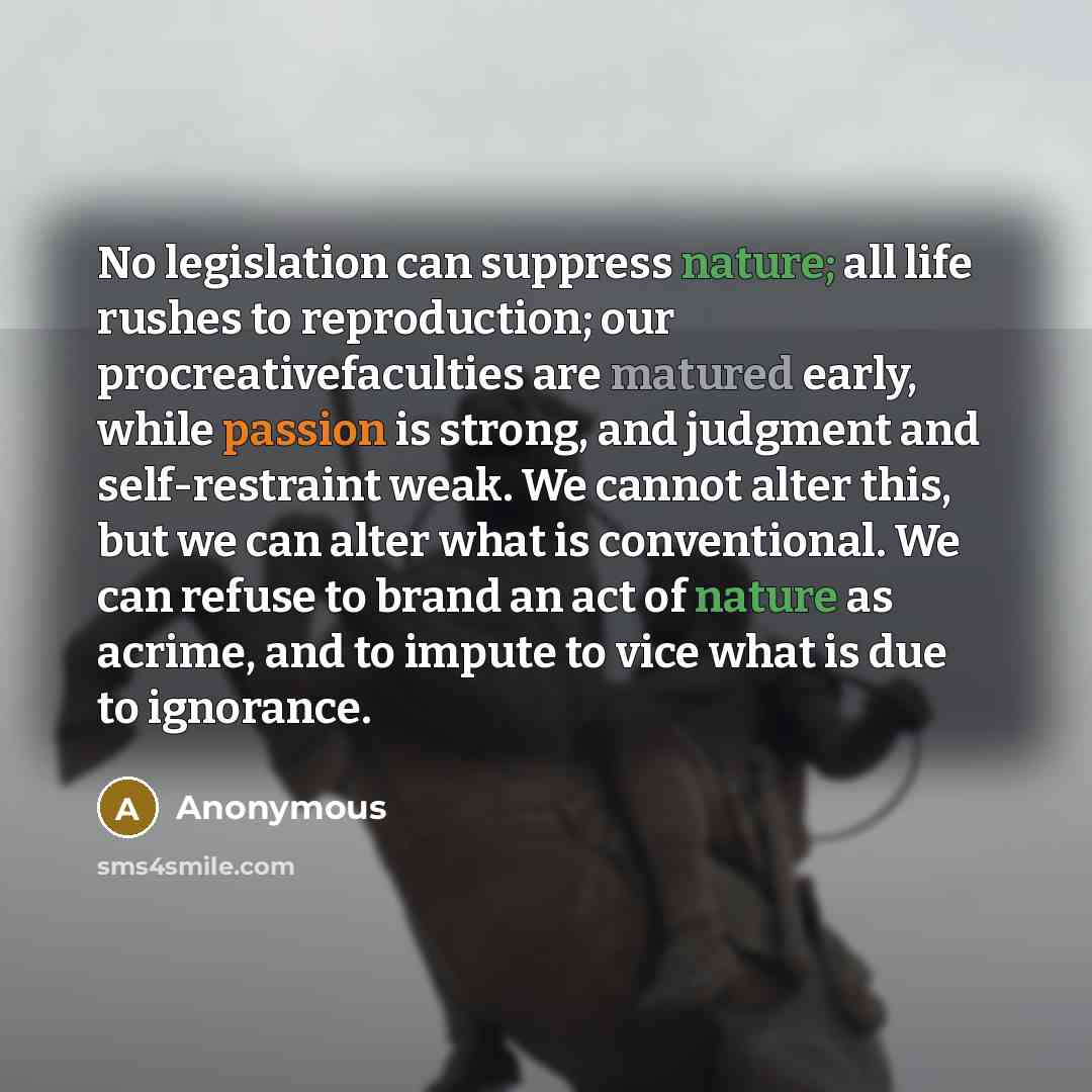 “No legislation can suppress nature; all life rushes to reproduction; our procreativefaculties are matured early, while passion is strong, and judgment and self-restraint weak. We cannot alter this, but we can alter what is conventional. We can refuse to brand an act of nature as acrime, and to…” quote by Anonymous