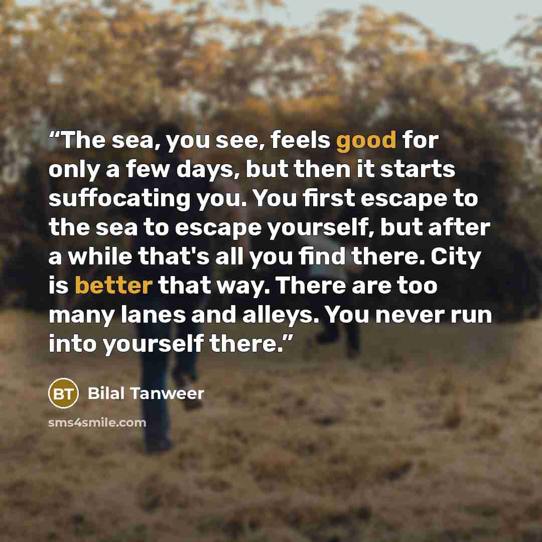 “The sea, you see, feels good for only a few days, but then it starts suffocating you. You first escape to the sea to escape yourself, but after a while that's all you find there. City is better that way. There are too many lanes and alleys. You never run into yourself there.” quote by Bilal Tanweer