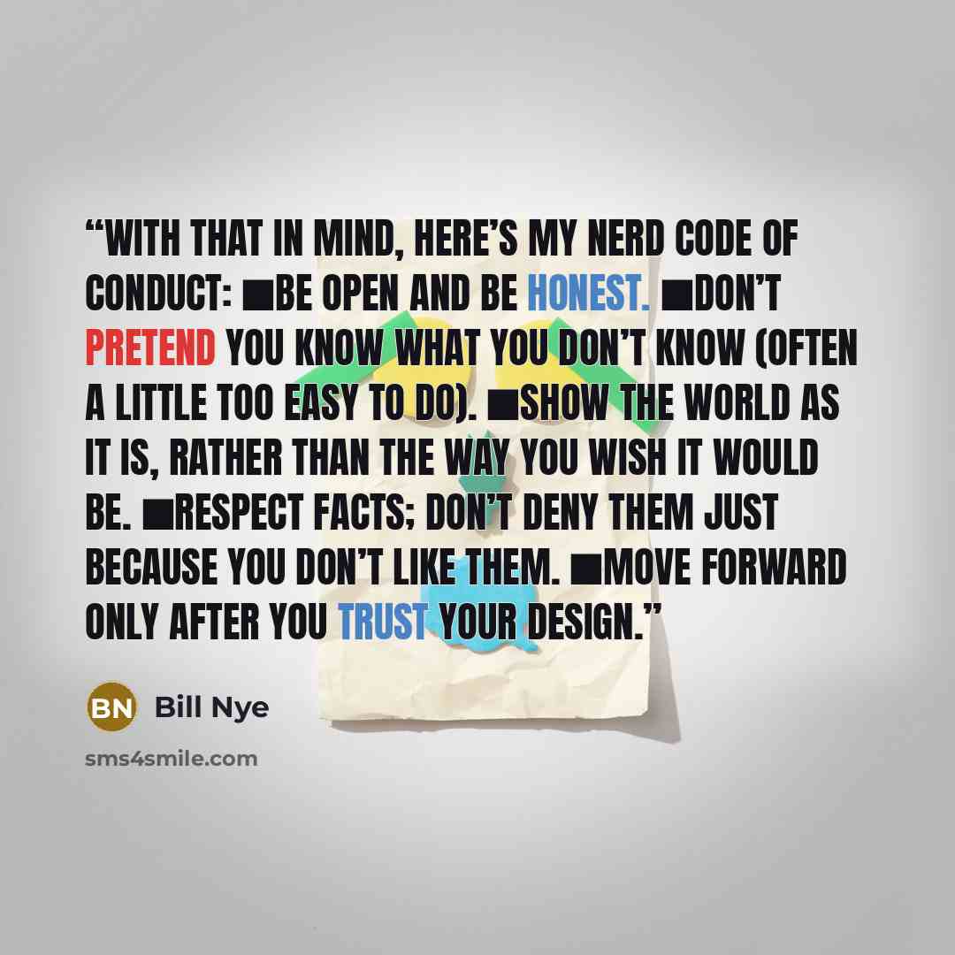 “With that in mind, here’s my Nerd Code of Conduct: ■Be open and be honest. ■Don’t pretend you know what you don’t know (often a little too easy to do). ■Show the world as it is, rather than the way you wish it would be. ■Respect facts; don’t deny them just because you don’t like them. ■Move…” quote by Bill Nye