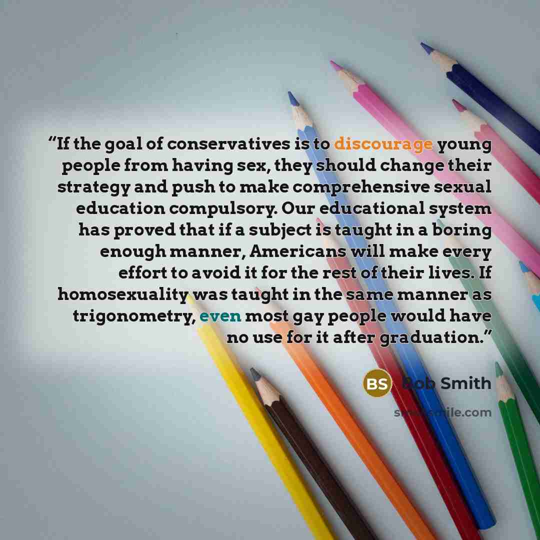“If the goal of conservatives is to discourage young people from having sex, they should change their strategy and push to make comprehensive sexual education compulsory. Our educational system has proved that if a subject is taught in a boring enough manner, Americans will make every effort to…” quote by Bob Smith