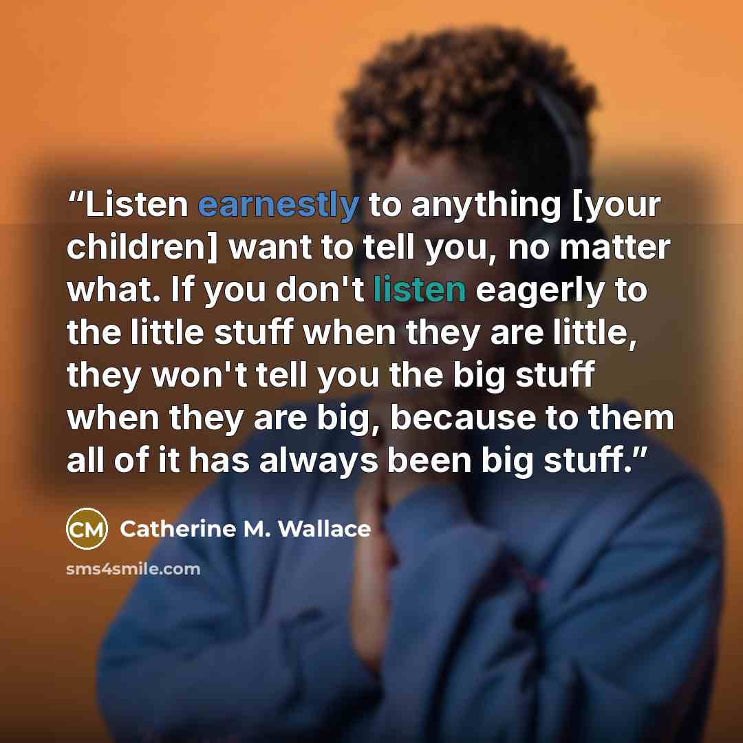 “Listen earnestly to anything [your children] want to tell you, no matter what. If you don't listen eagerly to the little stuff when they are little, they won't tell you the big stuff when they are big, because to them all of it has always been big stuff.” quote by Catherine M. Wallace