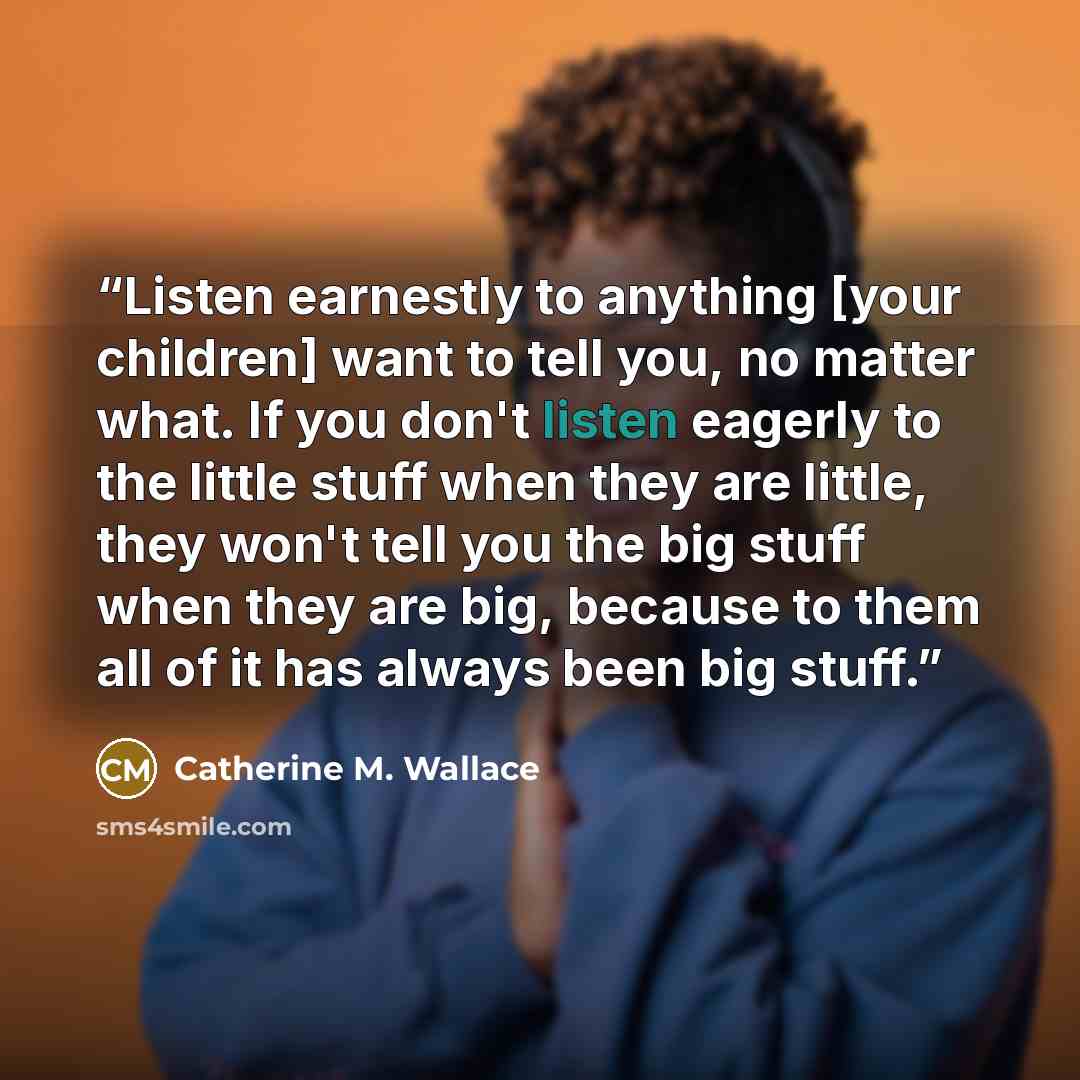 “Listen earnestly to anything [your children] want to tell you, no matter what. If you don't listen eagerly to the little stuff when they are little, they won't tell you the big stuff when they are big, because to them all of it has always been big stuff.” quote by Catherine M. Wallace