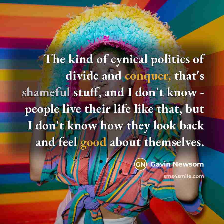 “The kind of cynical politics of divide and conquer, that's shameful stuff, and I don't know - people live their life like that, but I don't know how they look back and feel good about themselves.” quote by Gavin Newsom