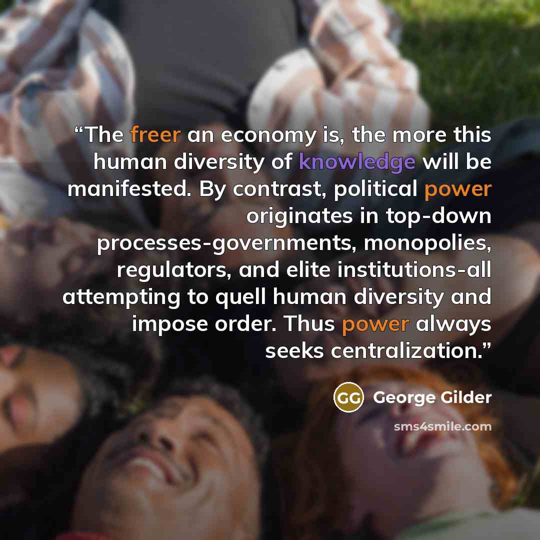 “The freer an economy is, the more this human diversity of knowledge will be manifested. By contrast, political power originates in top-down processes-governments, monopolies, regulators, and elite institutions-all attempting to quell human diversity and impose order. Thus power always seeks…” quote by George Gilder