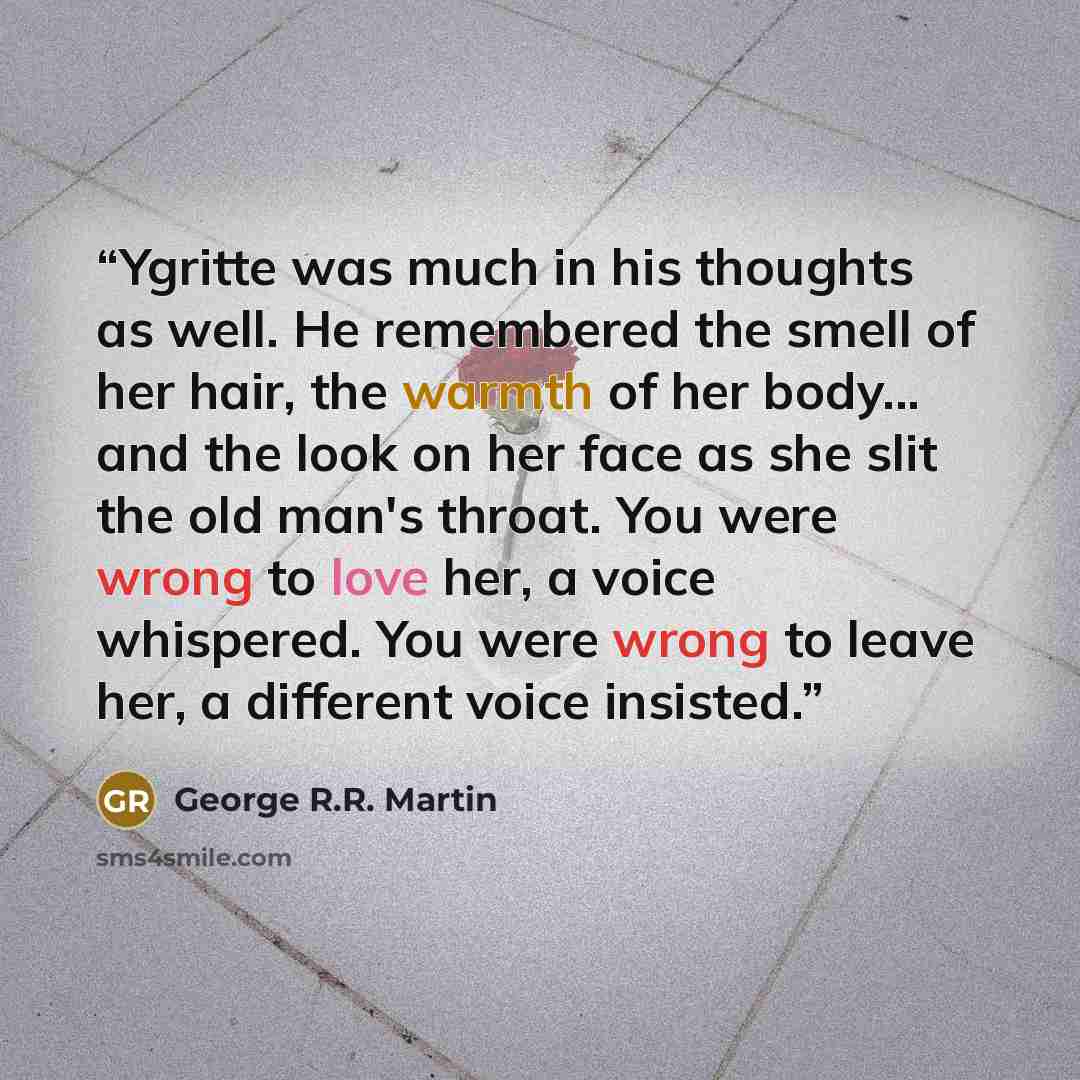 “Ygritte was much in his thoughts as well. He remembered the smell of her hair, the warmth of her body... and the look on her face as she slit the old man's throat. You were wrong to love her, a voice whispered. You were wrong to leave her, a different voice insisted.” quote by George R.R. Martin