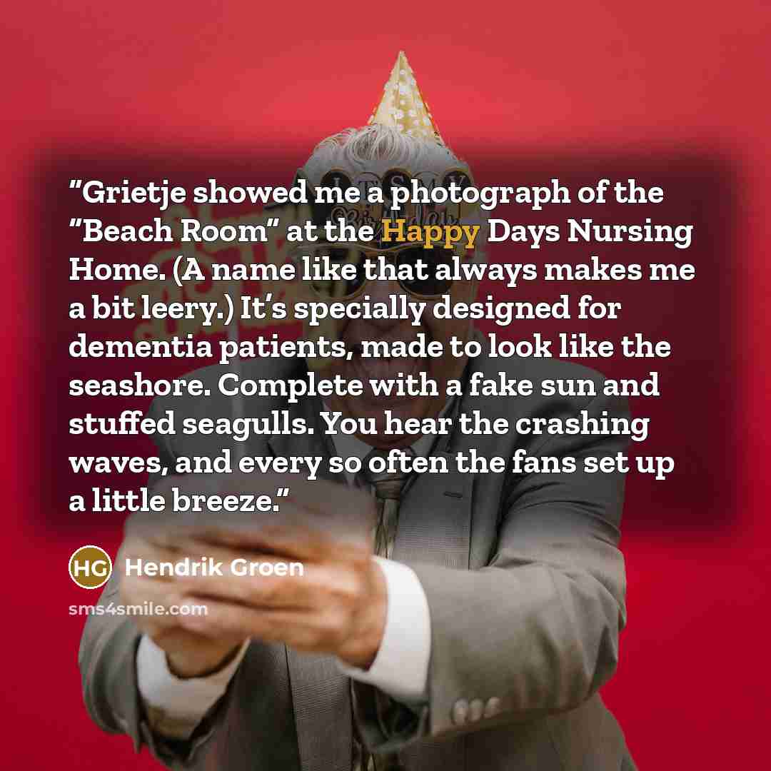 “Grietje showed me a photograph of the “Beach Room” at the Happy Days Nursing Home. (A name like that always makes me a bit leery.) It’s specially designed for dementia patients, made to look like the seashore. Complete with a fake sun and stuffed seagulls. You hear the crashing waves, and every so…” quote by Hendrik Groen
