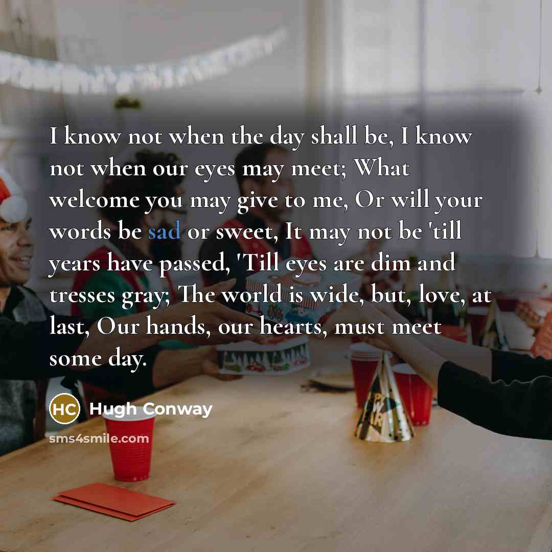 “I know not when the day shall be, I know not when our eyes may meet; What welcome you may give to me, Or will your words be sad or sweet, It may not be 'till years have passed, 'Till eyes are dim and tresses gray; The world is wide, but, love, at last, Our hands, our hearts, must meet some day.” quote by Hugh Conway