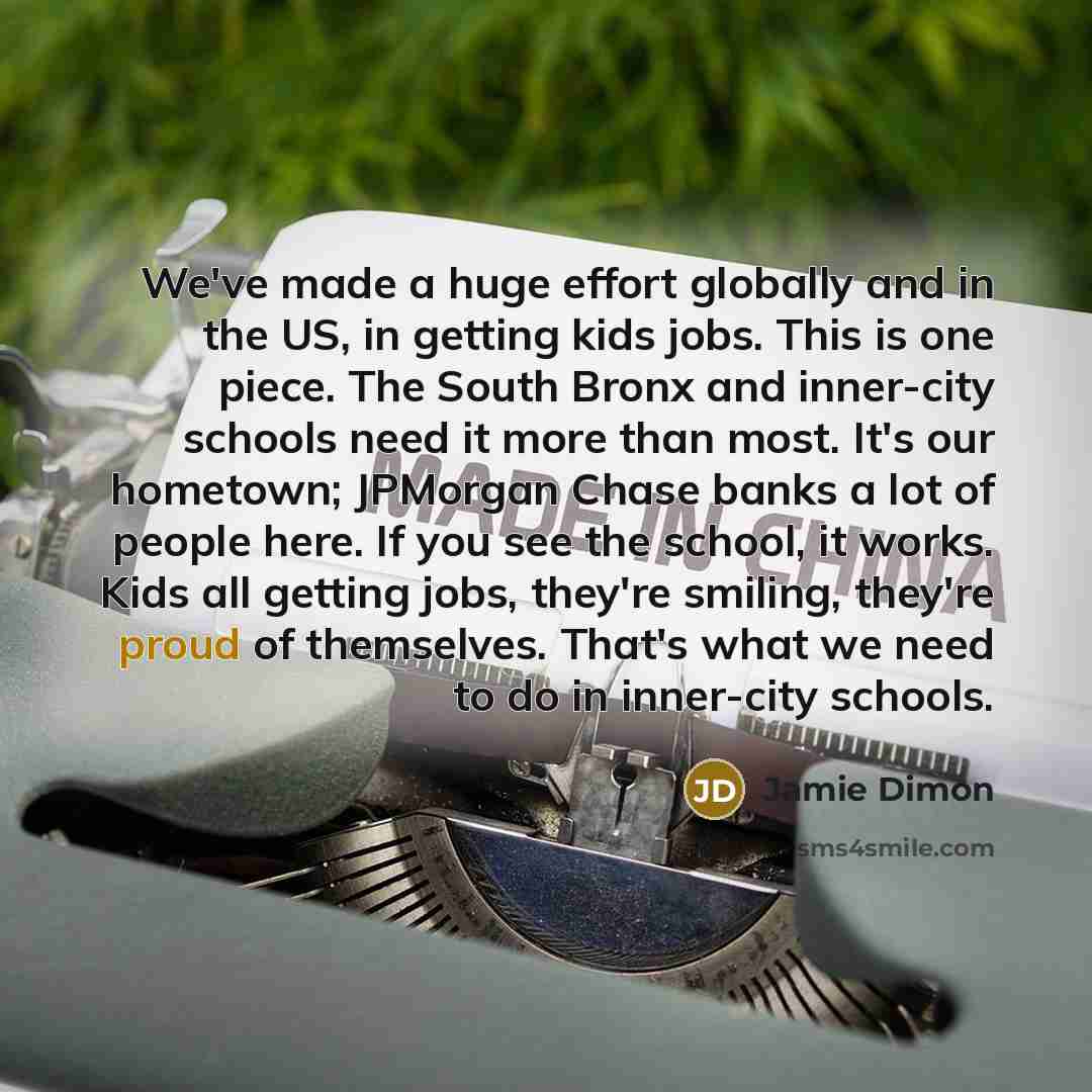 “We've made a huge effort globally and in the US, in getting kids jobs. This is one piece. The South Bronx and inner-city schools need it more than most. It's our hometown; JPMorgan Chase banks a lot of people here. If you see the school, it works. Kids all getting jobs, they're smiling, they're…” quote by Jamie Dimon