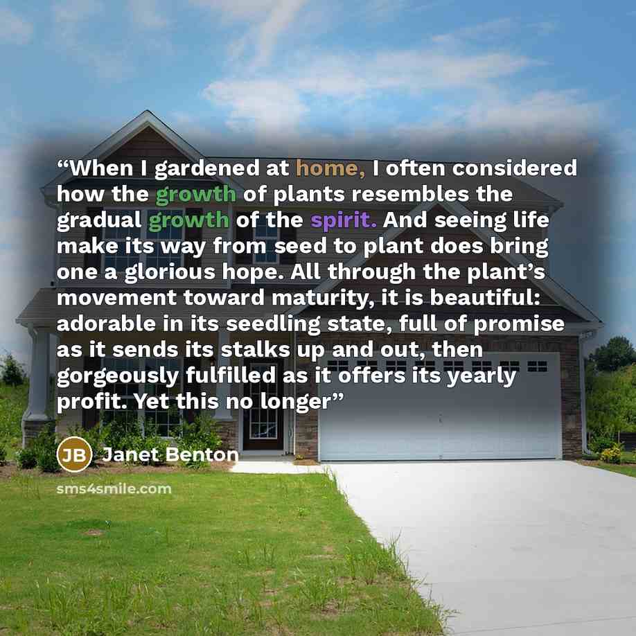 “When I gardened at home, I often considered how the growth of plants resembles the gradual growth of the spirit. And seeing life make its way from seed to plant does bring one a glorious hope. All through the plant’s movement toward maturity, it is beautiful: adorable in its seedling state, full…” quote by Janet Benton