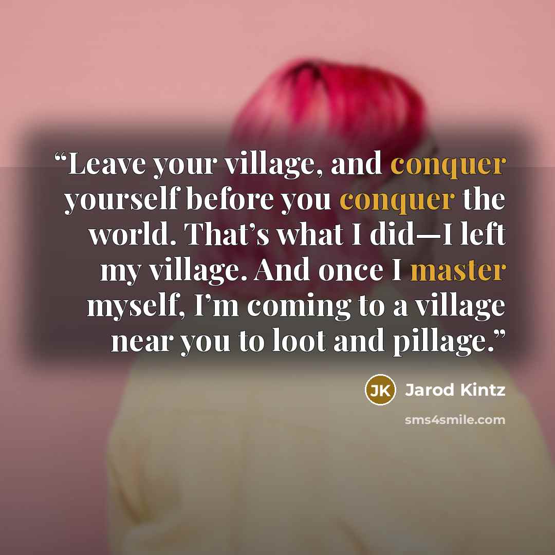 “Leave your village, and conquer yourself before you conquer the world. That’s what I did—I left my village. And once I master myself, I’m coming to a village near you to loot and pillage.” quote by Jarod Kintz