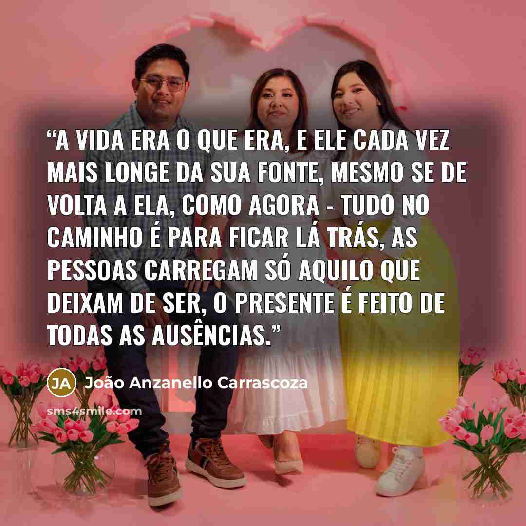 “A vida era o que era, e ele cada vez mais longe da sua fonte, mesmo se de volta a ela, como agora - tudo no caminho é para ficar lá trás, as pessoas carregam só aquilo que deixam de ser, o presente é feito de todas as ausências.” quote by João Anzanello Carrascoza