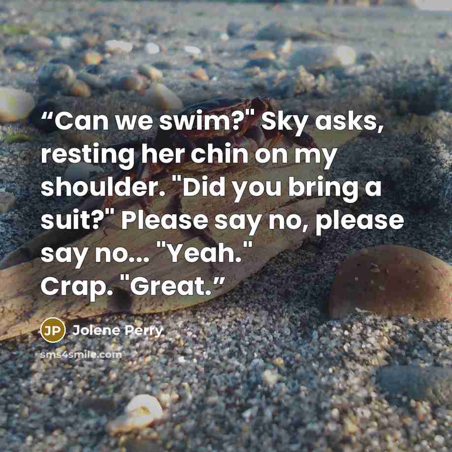 “Can we swim?" Sky asks, resting her chin on my shoulder. "Did you bring a suit?" Please say no, please say no... "Yeah." Crap. "Great.” quote by Jolene Perry
