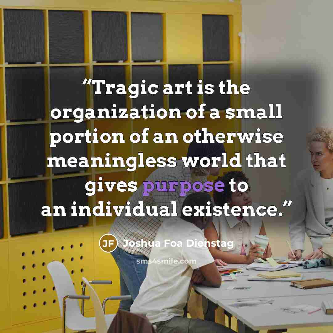 “Tragic art is the organization of a small portion of an otherwise meaningless world that gives purpose to an individual existence.” quote by Joshua Foa Dienstag