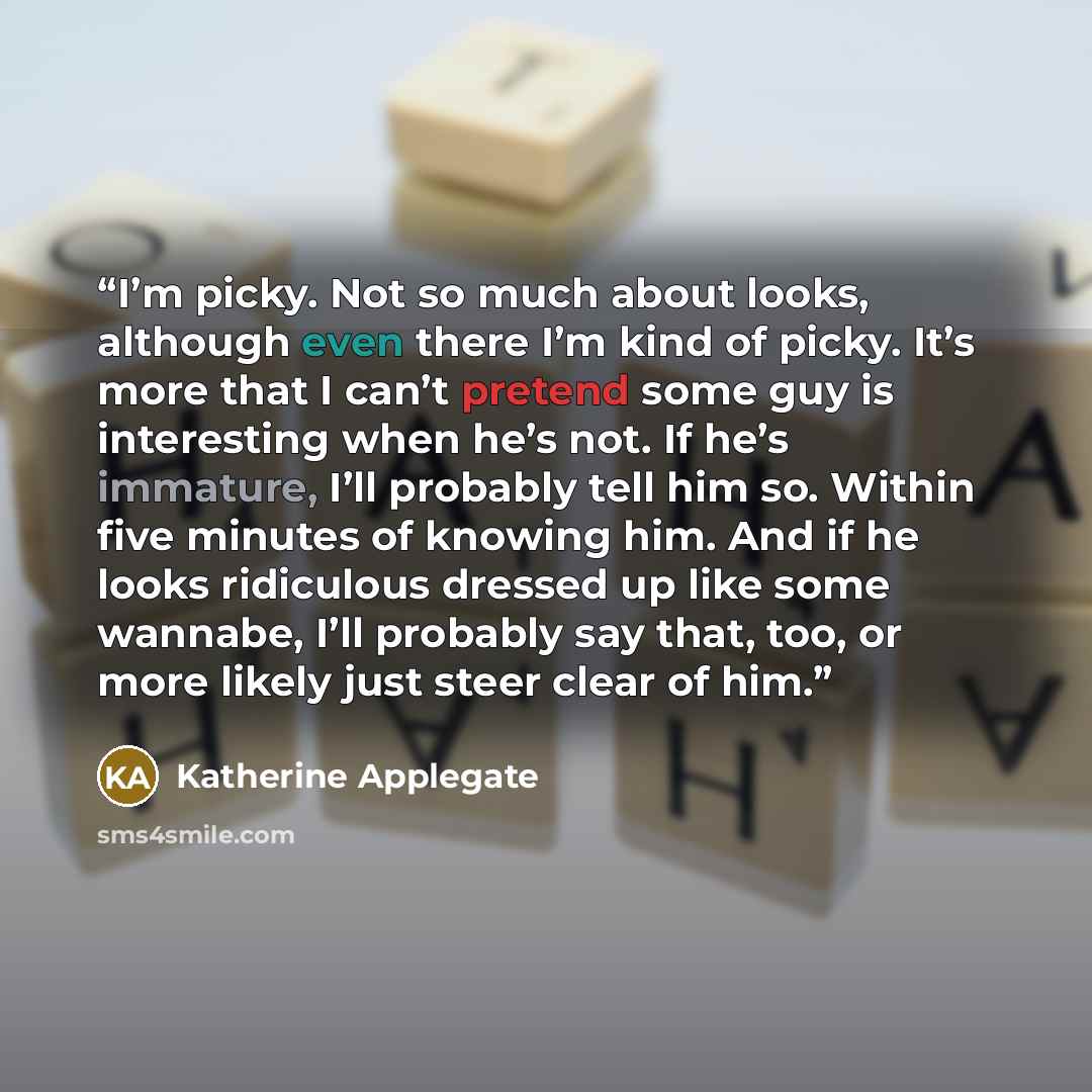 “I’m picky. Not so much about looks, although even there I’m kind of picky. It’s more that I can’t pretend some guy is interesting when he’s not. If he’s immature, I’ll probably tell him so. Within five minutes of knowing him. And if he looks ridiculous dressed up like some wannabe, I’ll probably…” quote by Katherine Applegate