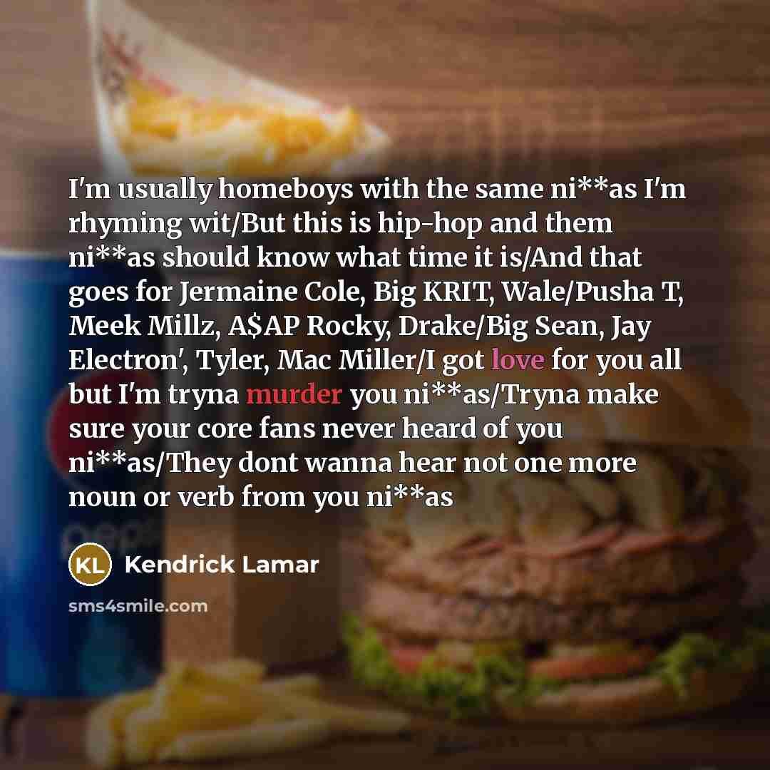“I'm usually homeboys with the same ni**as I'm rhyming wit/But this is hip-hop and them ni**as should know what time it is/And that goes for Jermaine Cole, Big KRIT, Wale/Pusha T, Meek Millz, A$AP Rocky, Drake/Big Sean, Jay Electron', Tyler, Mac Miller/I got love for you all but I'm tryna murder…” quote by Kendrick Lamar