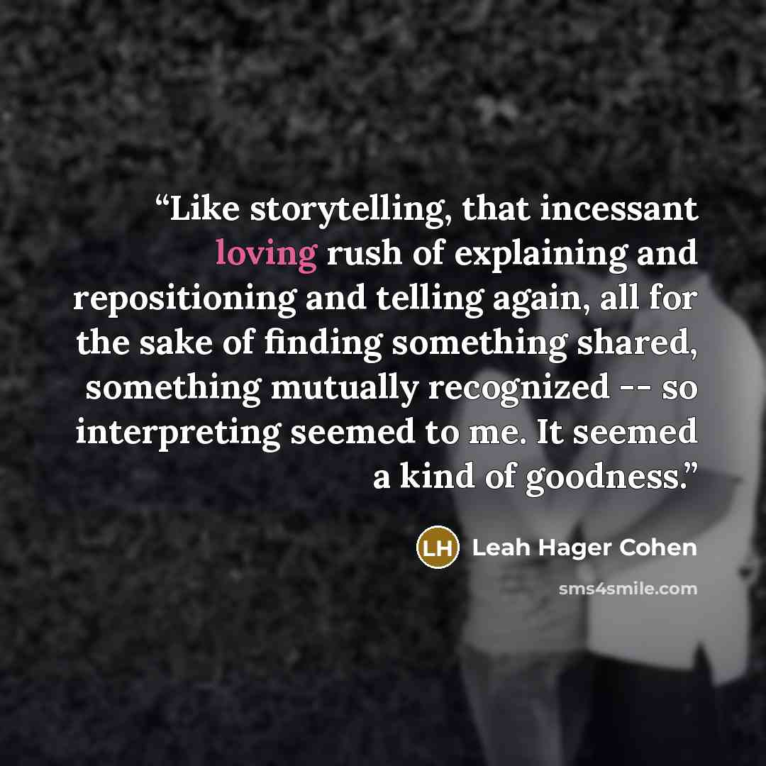 “Like storytelling, that incessant loving rush of explaining and repositioning and telling again, all for the sake of finding something shared, something mutually recognized -- so interpreting seemed to me. It seemed a kind of goodness.” quote by Leah Hager Cohen