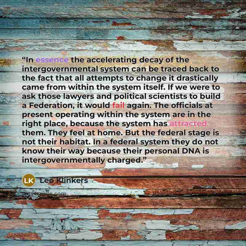 “In essence the accelerating decay of the intergovernmental system can be traced back to the fact that all attempts to change it drastically came from within the system itself. If we were to ask those lawyers and political scientists to build a Federation, it would fail again. The officials at…” quote by Leo Klinkers