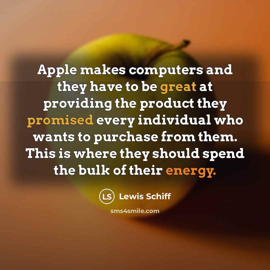 “Apple makes computers and they have to be great at providing the product they promised every individual who wants to purchase from them. This is where they should spend the bulk of their energy.” quote by Lewis Schiff