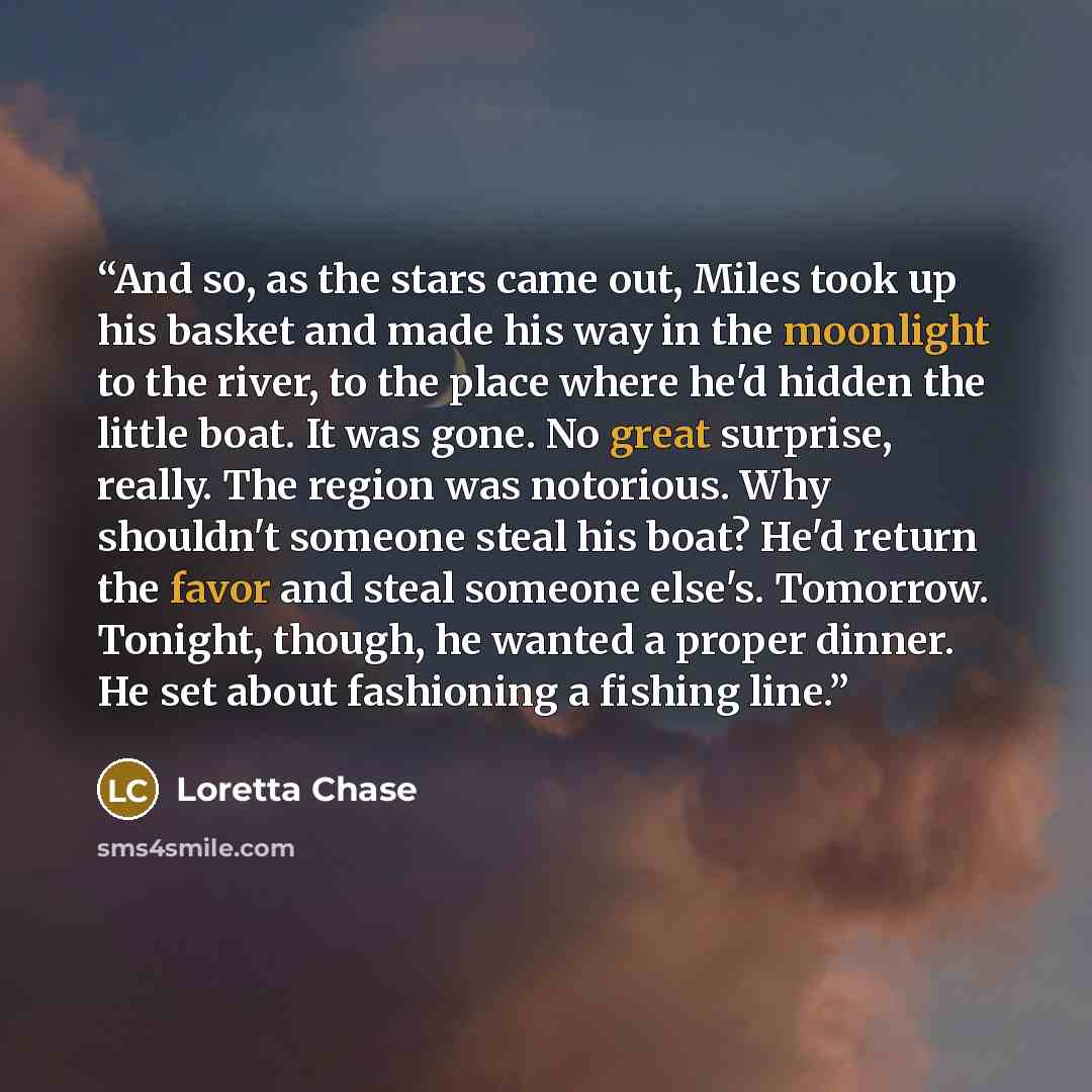 “And so, as the stars came out, Miles took up his basket and made his way in the moonlight to the river, to the place where he'd hidden the little boat. It was gone. No great surprise, really. The region was notorious. Why shouldn't someone steal his boat? He'd return the favor and steal someone…” quote by Loretta Chase