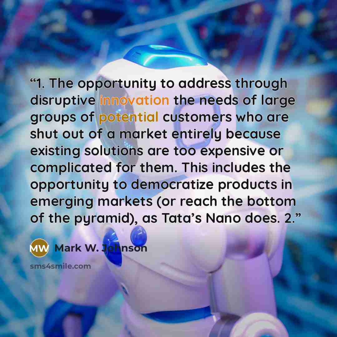 “1. The opportunity to address through disruptive innovation the needs of large groups of potential customers who are shut out of a market entirely because existing solutions are too expensive or complicated for them. This includes the opportunity to democratize products in emerging markets (or…” quote by Mark W. Johnson