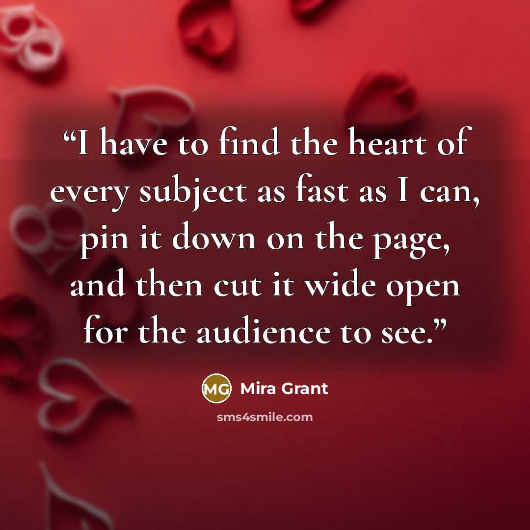 “I have to find the heart of every subject as fast as I can, pin it down on the page, and then cut it wide open for the audience to see.” quote by Mira Grant