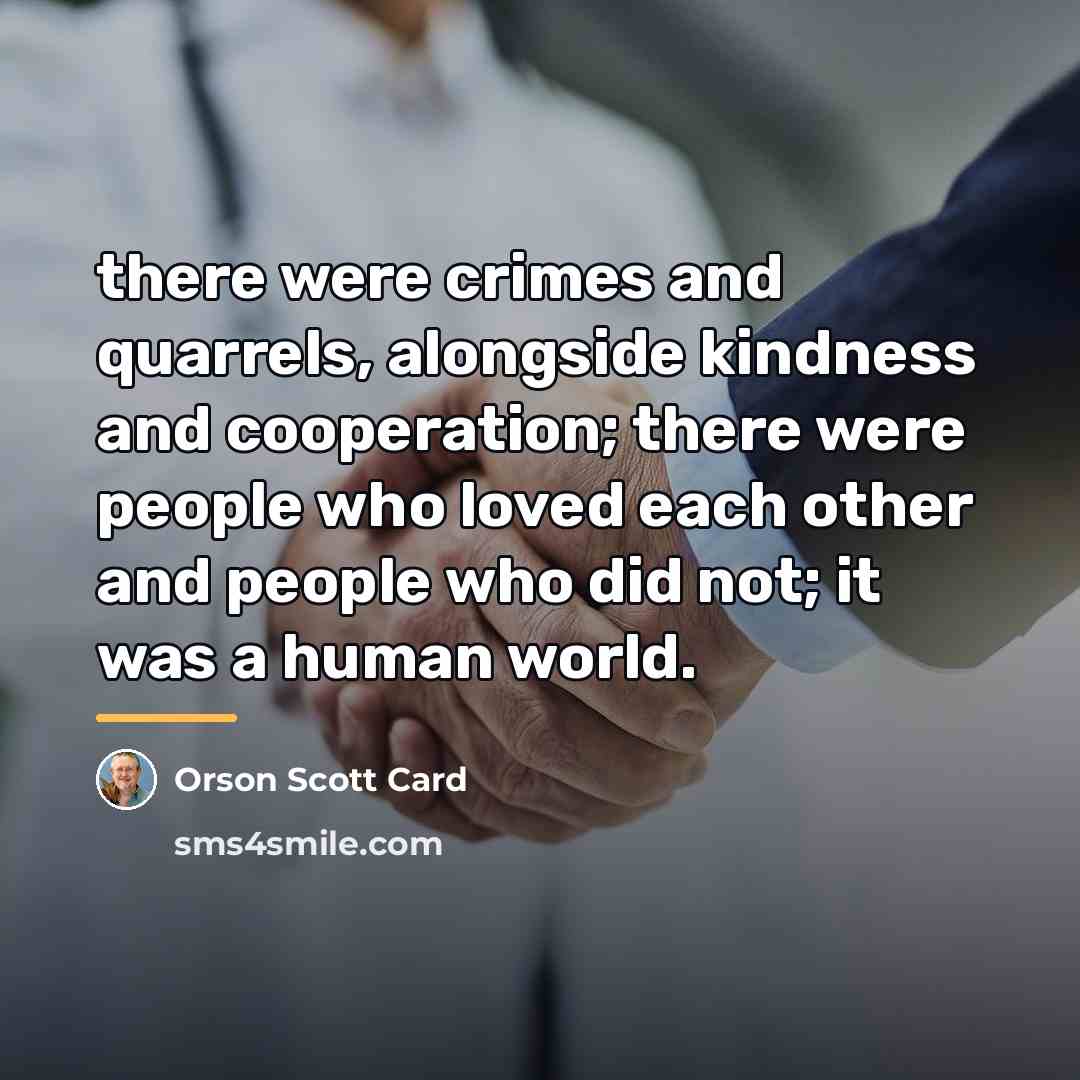 “there were crimes and quarrels, alongside kindness and cooperation; there…” quote by Orson Scott Card
