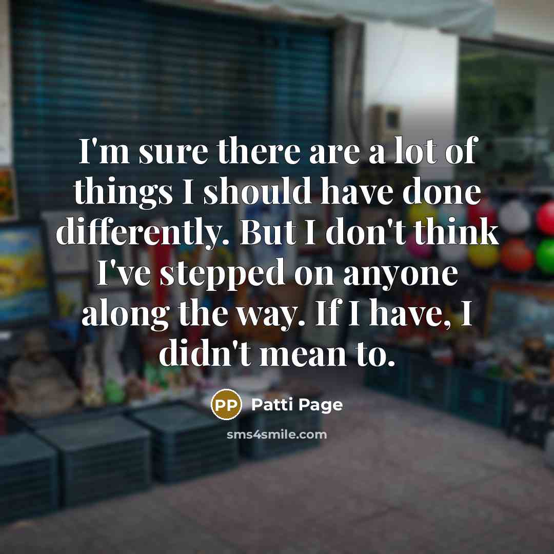 “I'm sure there are a lot of things I should have done differently. But I don't think I've stepped on anyone along the way. If I have, I didn't mean to.” quote by Patti Page