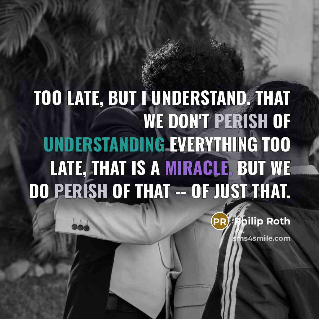 “Too late, but I understand. That we don't perish of understanding everything too late, that is a miracle. But we do perish of that -- of just that.” quote by Philip Roth