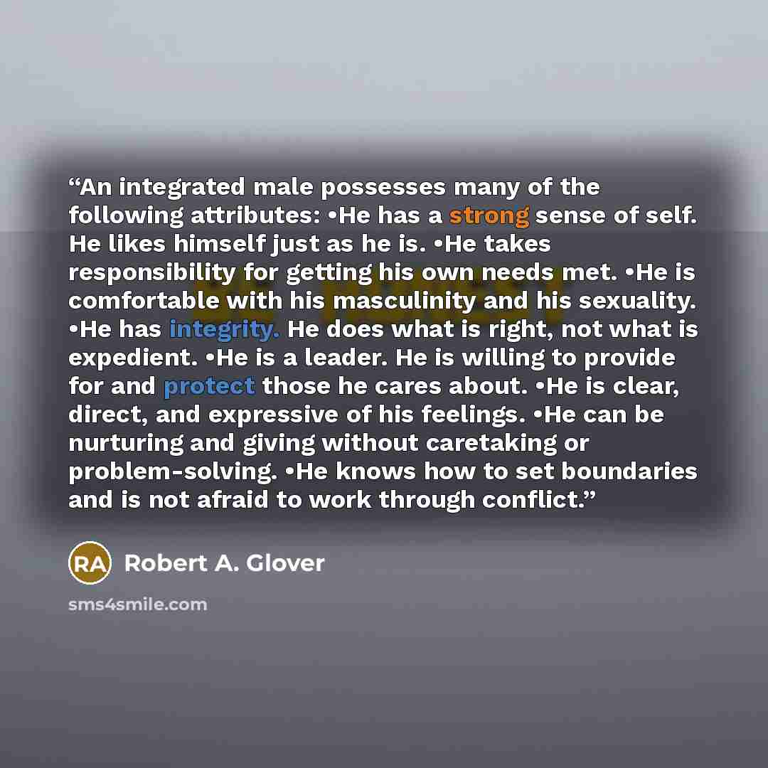 “An integrated male possesses many of the following attributes: •He has a strong sense of self. He likes himself just as he is. •He takes responsibility for getting his own needs met. •He is comfortable with his masculinity and his sexuality. •He has integrity. He does what is right, not what is…” quote by Robert A. Glover