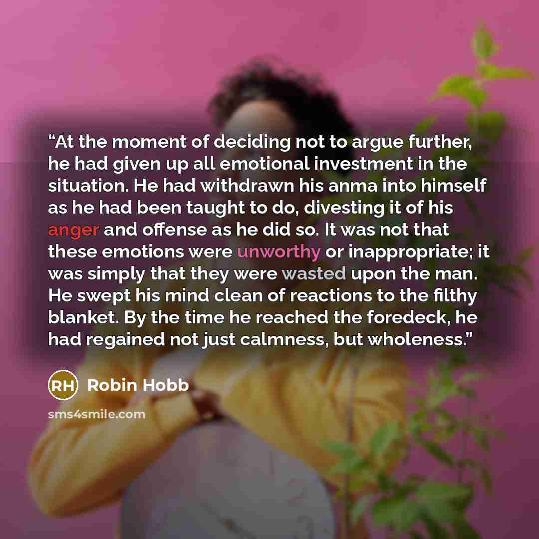 “At the moment of deciding not to argue further, he had given up all emotional investment in the situation. He had withdrawn his anma into himself as he had been taught to do, divesting it of his anger and offense as he did so. It was not that these emotions were unworthy or inappropriate; it was…” quote by Robin Hobb
