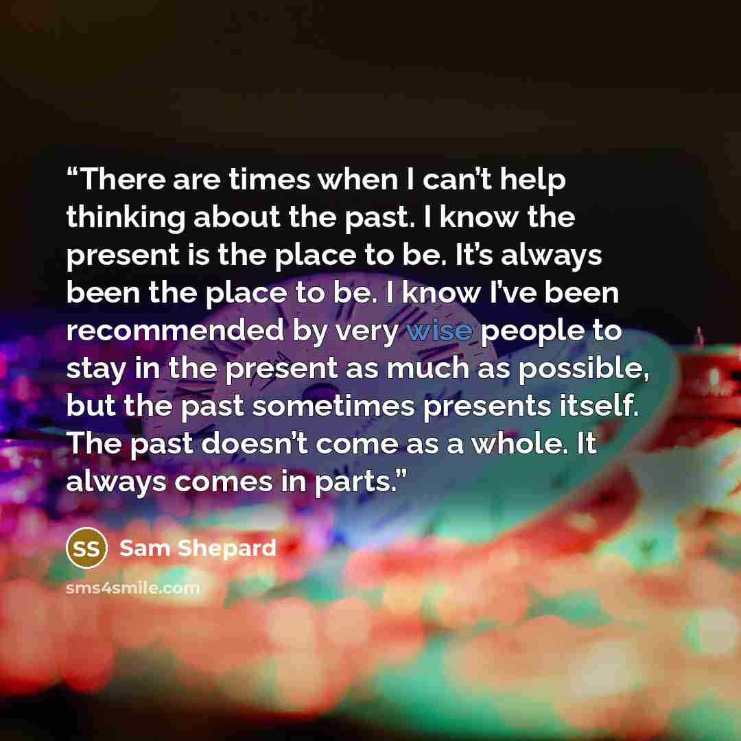 “There are times when I can’t help thinking about the past. I know the present is the place to be. It’s always been the place to be. I know I’ve been recommended by very wise people to stay in the present as much as possible, but the past sometimes presents itself. The past doesn’t come as a whole…” quote by Sam Shepard